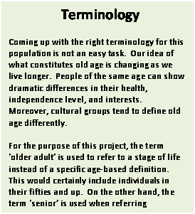 Text Box: Terminology

Coming up with the right terminology for this population is not an easy task.  Our idea of what constitutes old age is changing as we live longer.  People of the same age can show dramatic differences in their health, independence level, and interests.   Moreover, cultural groups tend to define old age differently.

For the purpose of this project, the term older adult is used to refer to a stage of life instead of a specific age-based definition.  This would certainly include individuals in their fifties and up.  On the other hand, the term senior is used when referring exclusively to people 65 years of age or over.  

