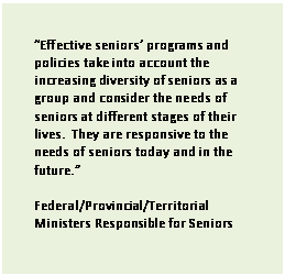 Text Box: Effective seniors programs and policies take into account the increasing diversity of seniors as a group and consider the needs of seniors at different stages of their lives.  They are responsive to the needs of seniors today and in the future. 

Federal/Provincial/Territorial Ministers Responsible for Seniors 

