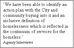 Text Box: We have been able to identify an action plan with the City and community buying into it and an inclusive definition of homelessness which is reflected in the continuum of services for the homeless.
Agency Interviews
