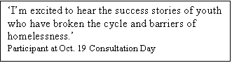 Text Box: Im excited to hear the success stories of youth who have broken the cycle and barriers of homelessness. 
Participant at Oct. 19 Consultation Day
