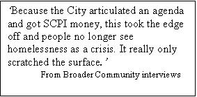 Text Box: Because the City articulated an agenda and got SCPI money, this took the edge off and people no longer see homelessness as a crisis. It really only scratched the surface.
From Broader Community interviews   
