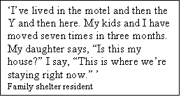 Text Box: Ive lived in the motel and then the Y and then here. My kids and I have moved seven times in three months. My daughter says, Is this my house? I say, This is where were staying right now. 
Family shelter resident
