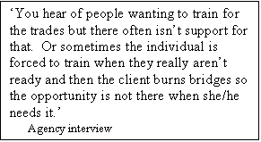 Text Box: You hear of people wanting to train for the trades but there often isnt support for that.  Or sometimes the individual is forced to train when they really arent ready and then the client burns bridges so the opportunity is not there when she/he needs it.
     Agency interview

