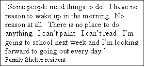 Text Box: Some people need things to do.  I have no reason to wake up in the morning.  No reason at all.  There is no place to do anything.  I cant paint.  I cant read.  Im going to school next week and Im looking forward to going out every day.   
Family Shelter resident      
