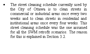 Text Box: 	The street cleaning schedule currently used by the City of Ottawa is to clean streets in commercial or industrial areas once every two weeks and to clean streets in residential and institutional areas once every four weeks. This street cleaning schedule was the one assumed for all the SWM retrofit scenarios. The reason for this is explained in Section 3.2.


