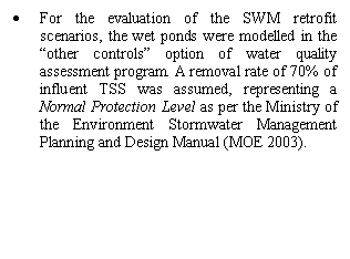Text Box: 	For the evaluation of the SWM retrofit scenarios, the wet ponds were modelled in the other controls option of water quality assessment program. A removal rate of 70% of influent TSS was assumed, representing a Normal Protection Level as per the Ministry of the Environment Stormwater Management Planning and Design Manual (MOE 2003).


