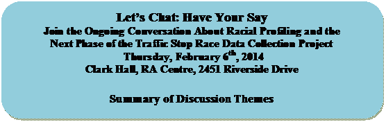 Rounded Rectangle: Lets Chat: Have Your Say
Join the Ongoing Conversation About Racial Profiling and the 
Next Phase of the Traffic Stop Race Data Collection Project
 Thursday, February 6th, 2014
Clark Hall, RA Centre, 2451 Riverside Drive

Summary of Discussion Themes

