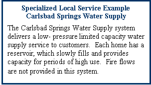 Text Box: Specialized Local Service Example
Carlsbad Springs Water Supply
The Carlsbad Springs Water Supply system delivers a low- pressure limited capacity water supply service to customers.  Each home has a reservoir, which slowly fills and provides capacity for periods of high use.  Fire flows are not provided in this system.
