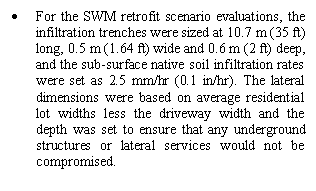 Text Box: 	For the SWM retrofit scenario evaluations, the infiltration trenches were sized at 10.7 m (35 ft) long, 0.5 m (1.64 ft) wide and 0.6 m (2 ft) deep, and the sub-surface native soil infiltration rates were set as 2.5 mm/hr (0.1 in/hr). The lateral dimensions were based on average residential lot widths less the driveway width and the depth was set to ensure that any underground structures or lateral services would not be compromised. 